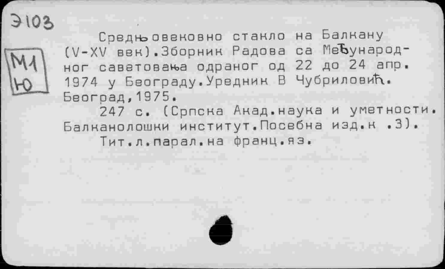 ﻿Э IO2>
Средн» овековно стакло на Балкану (V-XV век).3борнин Радова са МеЪународ-ног саветован>а одраног од 22 до 24 апр. 1974 у Београду.Уредник В ЧубриловиН. Београд,1975.
247 с. (Српска Акад.наука и уметности Балнанолошки институт.Посебна изд.к .3).
Тит.л.парал.на франц.яз.